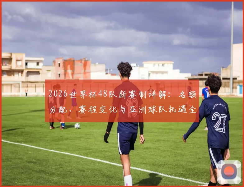 2026世界杯48队新赛制详解：名额分配、赛程变化与亚洲球队机遇全解析
