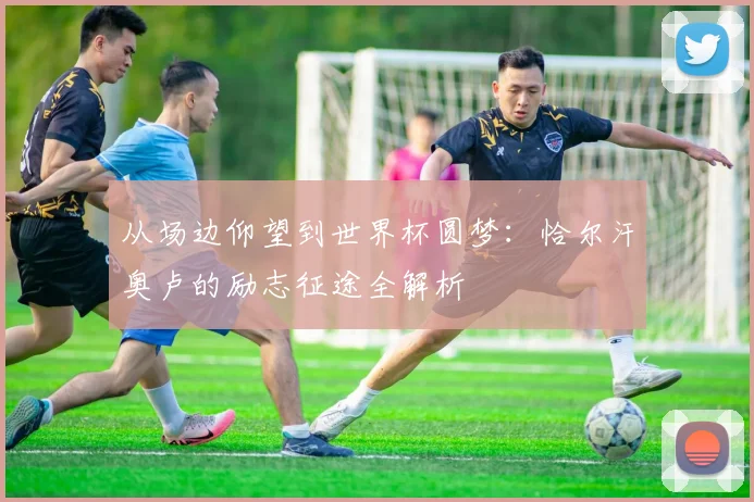 从场边仰望到世界杯圆梦：恰尔汗奥卢的励志征途全解析
