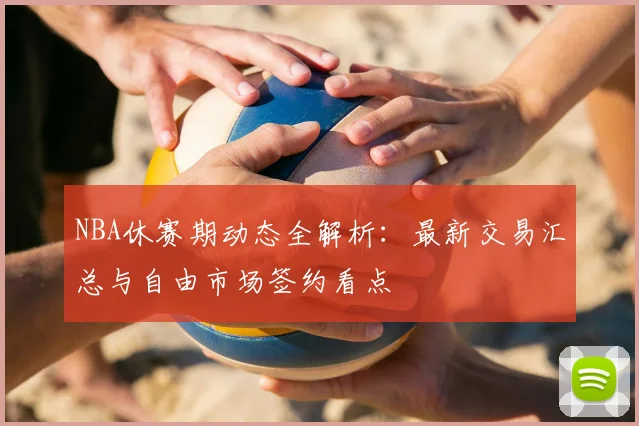 NBA休赛期动态全解析:最新交易汇总与自由市场签约看点