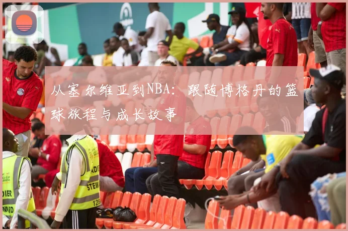 从塞尔维亚到NBA：跟随博格丹的篮球旅程与成长故事