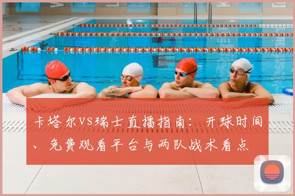 卡塔尔vs瑞士直播指南:开球时间、免费观看平台与两队战术看点