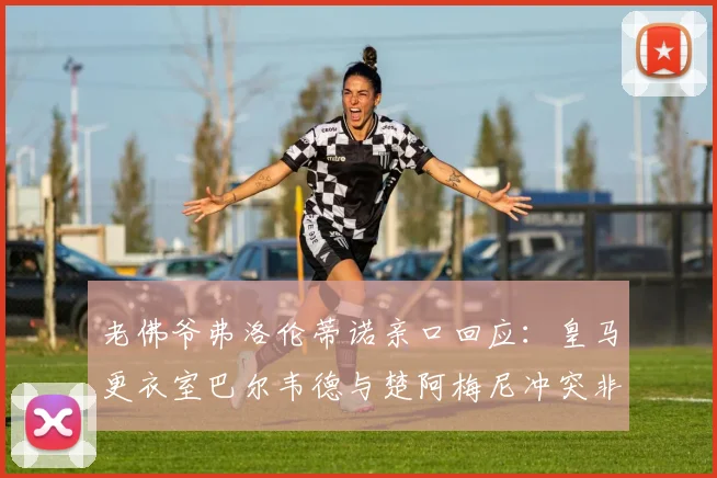 老佛爷弗洛伦蒂诺亲口回应:皇马更衣室巴尔韦德与楚阿梅尼冲突非孤立事件,泄密源头已被锁定