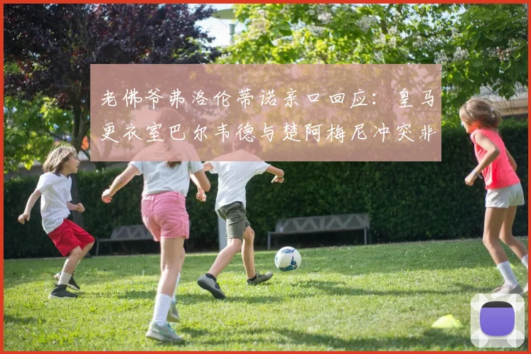 老佛爷弗洛伦蒂诺亲口回应：皇马更衣室巴尔韦德与楚阿梅尼冲突非孤立事件，泄密源头已被锁定