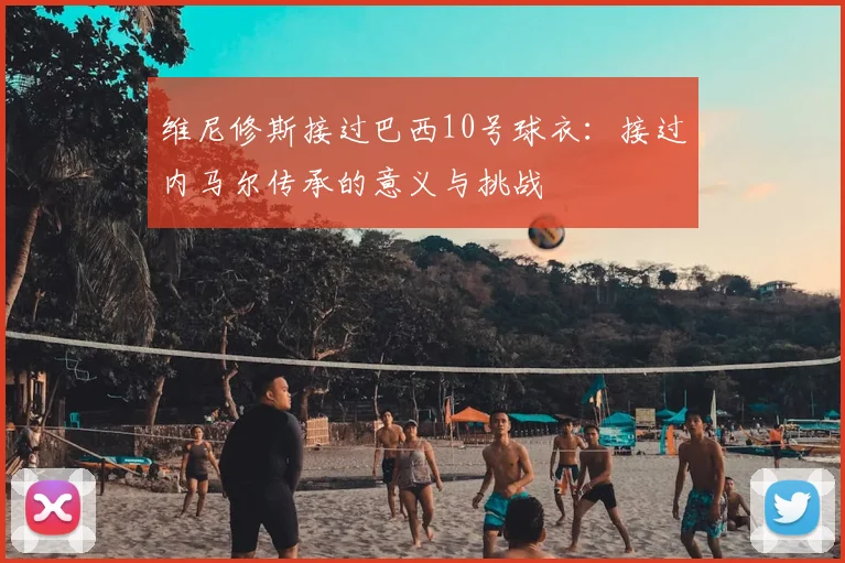 维尼修斯接过巴西10号球衣：接过内马尔传承的意义与挑战