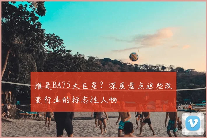 谁是BA75大巨星?深度盘点这些改变行业的标志性人物