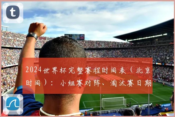 2024世界杯完整赛程时间表（北京时间）：小组赛对阵、淘汰赛日期与出线规则全解析