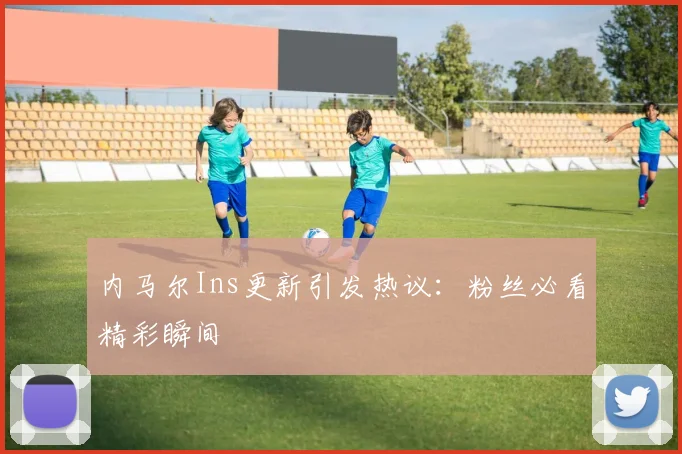 内马尔Ins更新引发热议：粉丝必看精彩瞬间