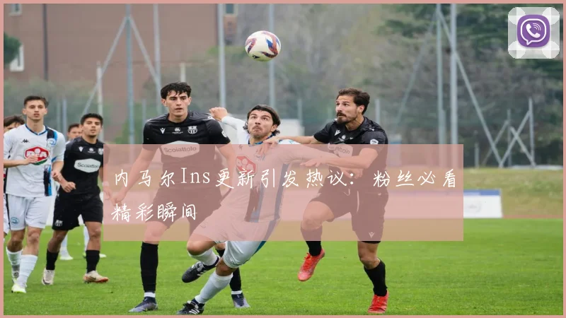 内马尔Ins更新引发热议：粉丝必看精彩瞬间