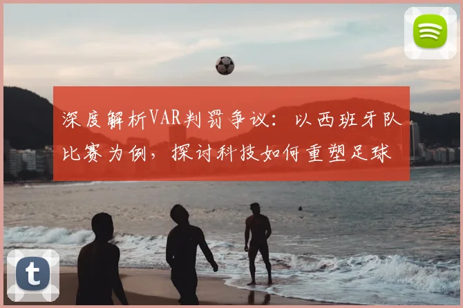 深度解析VAR判罚争议：以西班牙队比赛为例，探讨科技如何重塑足球公正与观赛体验