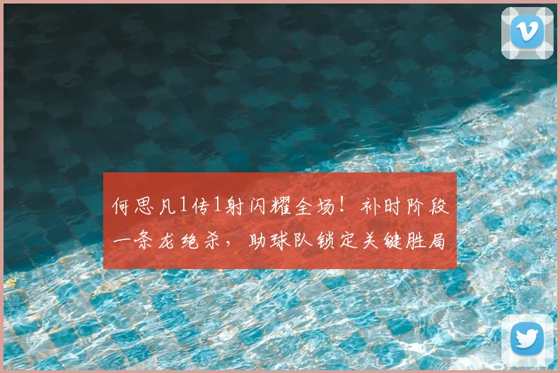 何思凡1传1射闪耀全场！补时阶段一条龙绝杀，助球队锁定关键胜局，技术分析解读