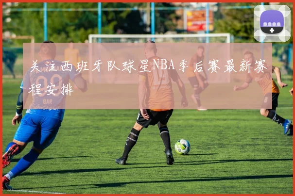 关注西班牙队球星NBA季后赛最新赛程安排